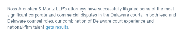 Ross Aronstam & Moritz LLP’s attorneys have successfully litigated some of the most significant corporate and commercial disputes in the Delaware courts. In both lead and Delaware counsel roles, our combination of Delaware court experience and national-firm talent gets results. 